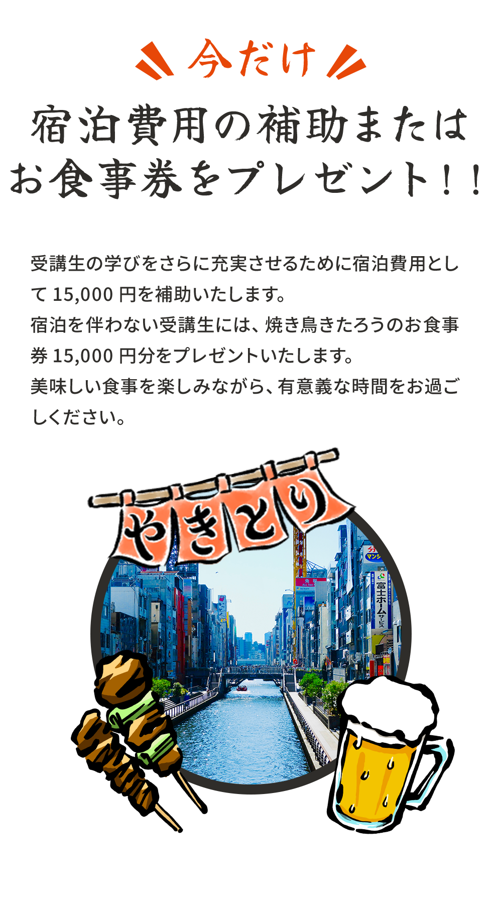 今だけ宿泊費用の補助またはお食事券をプレゼント!!受講生の学びをさらに充実させるために宿泊費用として15,000円を補助いたします。宿泊を伴わない受講生には、焼き鳥きたろうのお食事券15,000円分をプレゼントいたします。美味しい食事を楽しみながら、有意義な時間をお過ごしください。