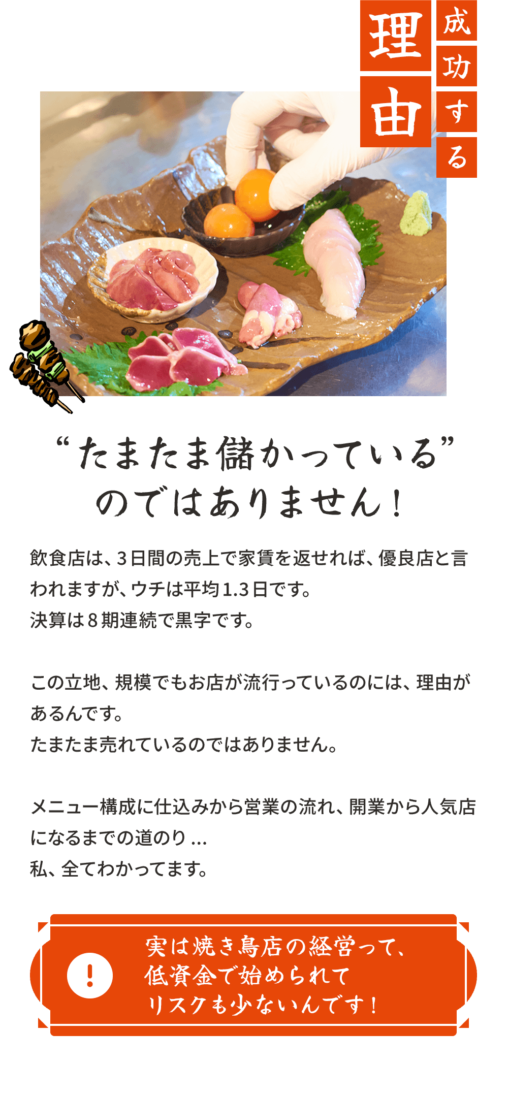 成功する理由。“たまたま儲かっている”のではありません!飲食店は、3日間の売上で家賃を返せれば、優良店と言われますが、ウチは平均1.3日です。決算は8期連続で黒字です。この立地、規模でもお店が流行っているのには、理由があるんです。たまたま売れているのではありません。メニュー構成に仕込みから営業の流れ、開業から人気店になるまでの道のり...私、全てわかってます。実は焼き鳥店の経営って、低資金で始められてリスクも少ないんです！