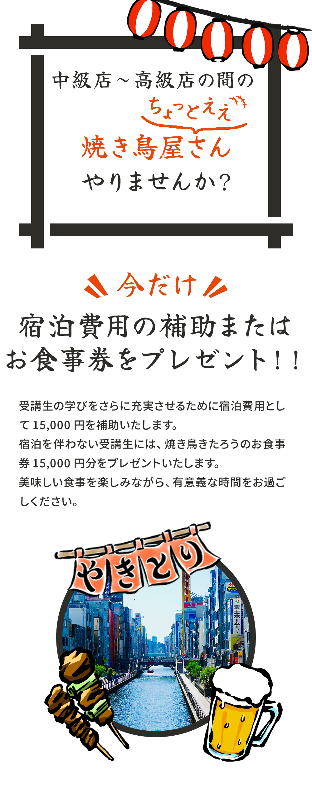 中級店~高級店の間のちょっとええ焼き鳥屋さんやりませんか?今だけ宿泊費用の補助またはお食事券をプレゼント!!受講生の学びをさらに充実させるために宿泊費用として15,000円を補助いたします。宿泊を伴わない受講生には、焼き鳥きたろうのお食事券15,000円分をプレゼントいたします。美味しい食事を楽しみながら、有意義な時間をお過ごしください。