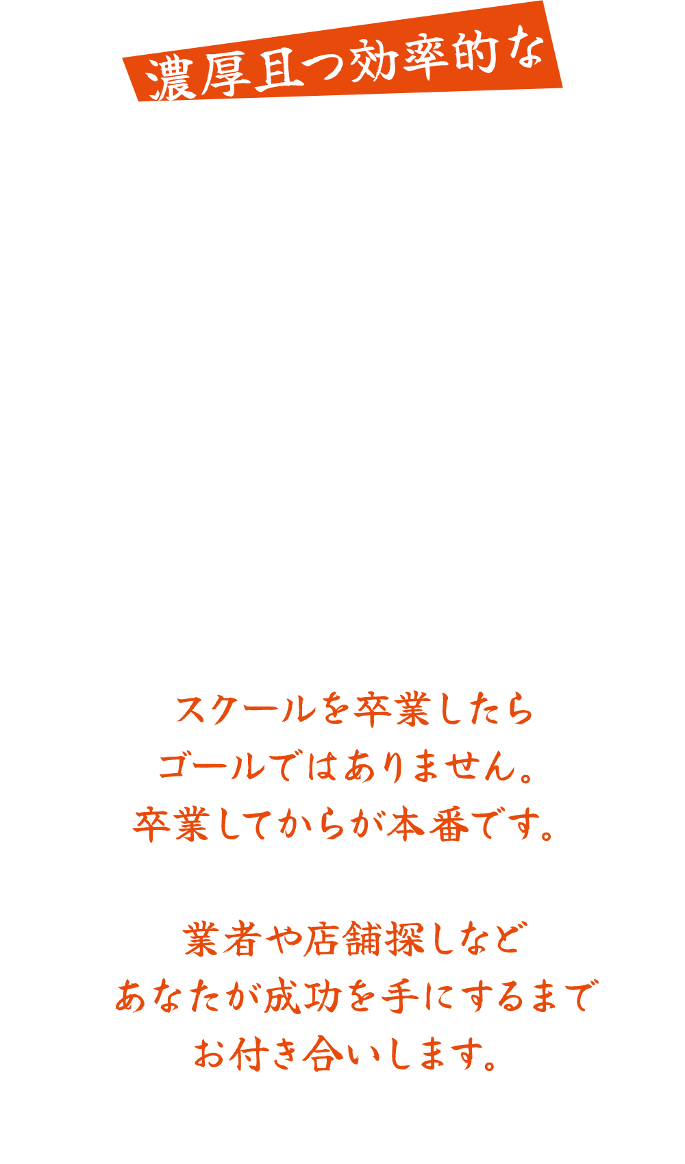 濃厚且つ効率的な短期修行.私の知り合いや元同僚は、5年もの期間修行したという人が多くいます。しかし、今はこの修行期間を圧倒的に縮めることができます。カリキュラムには実技だけでなく座学もあり、いつでも復習できるよう動画も用意します。当スクールで学び修行期間を圧倒的に短縮。夢を実現して成功を手にしませんか?仕込みも1日の流れも全てお見せします。スクールを卒業したらゴールではありません。卒業してからが本番です。業者や店舗探しなどあなたが成功を手にするまでお付き合いします。