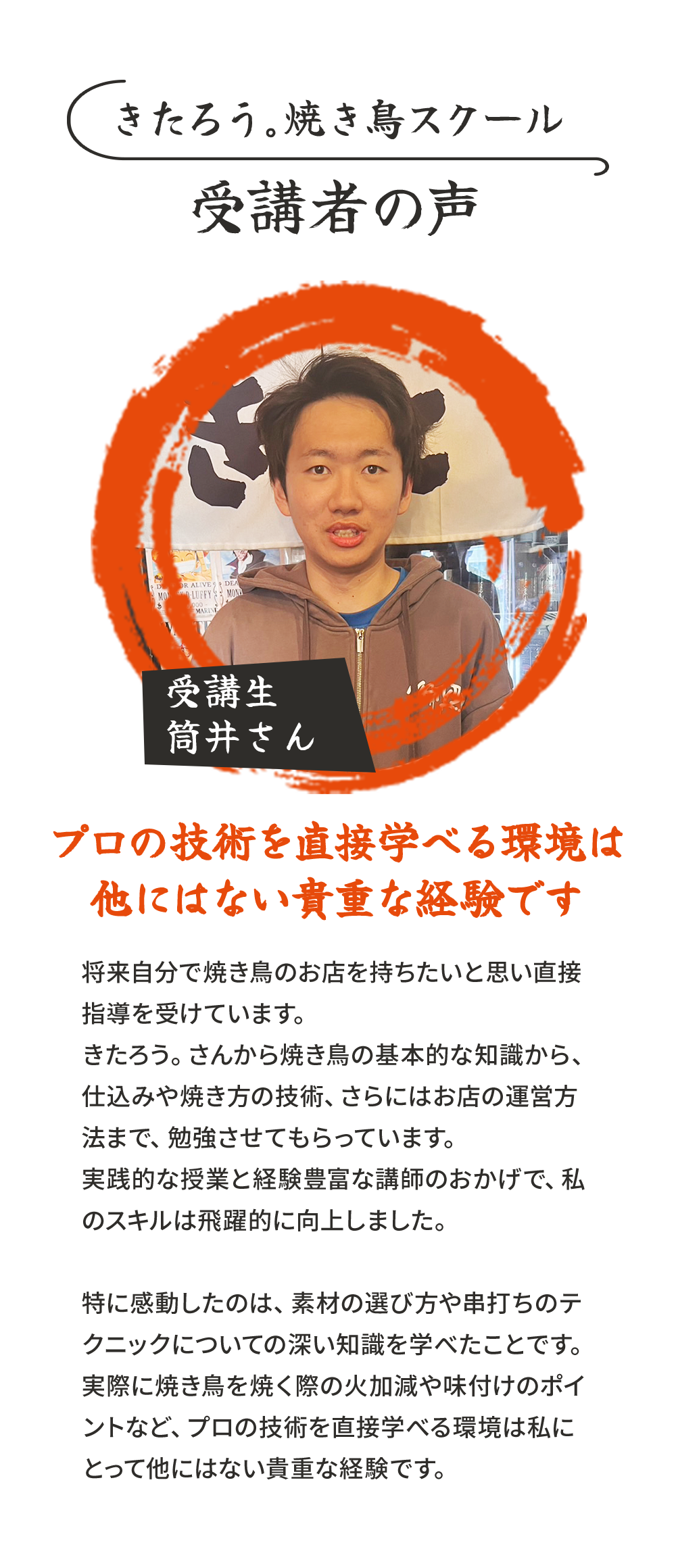 きたろう。焼き鳥スクール受講者の声.受講生筒井さん.[プロの技術を直接学べる環境は他にはない貴重な経験です]将来自分で焼き鳥のお店を持ちたいと思い直接指導を受けています。きたろう。さんから焼き鳥の基本的な知識から、仕込みや焼き方の技術、さらにはお店の運営方法まで、勉強させてもらっています。実践的な授業と経験豊富な講師のおかげで、私のスキルは飛躍的に向上しました。特に感動したのは、素材の選び方や串打ちのテクニックについての深い知識を学べたことです。実際に焼き鳥を焼く際の火加減や味付けのポイントなど、プロの技術を直接学べる環境は私にとって他にはない貴重な経験です。