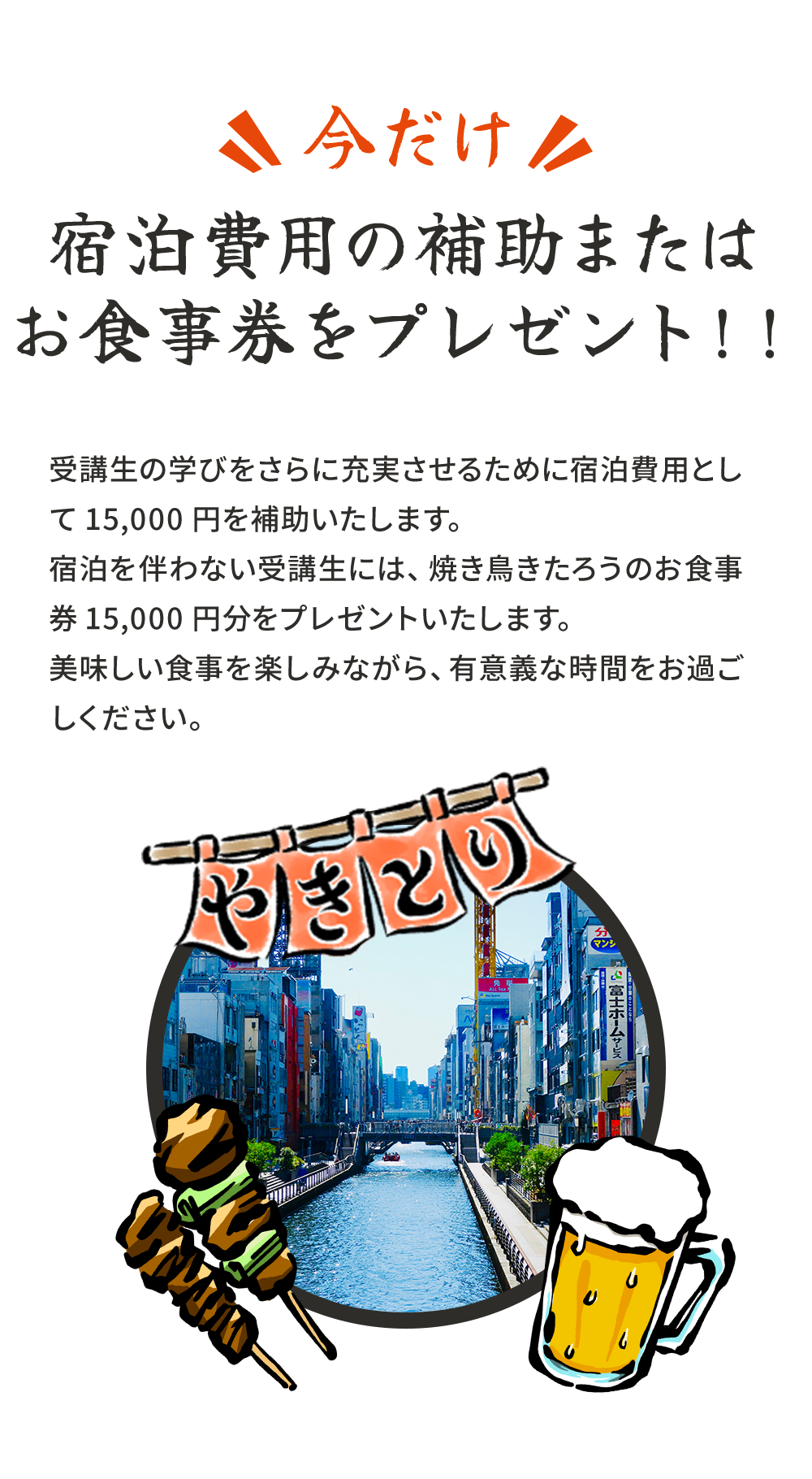 今だけ宿泊費用の補助またはお食事券をプレゼント!!受講生の学びをさらに充実させるために宿泊費用として15,000円を補助いたします。宿泊を伴わない受講生には、焼き鳥きたろうのお食事券15,000円分をプレゼントいたします。美味しい食事を楽しみながら、有意義な時間をお過ごしください。