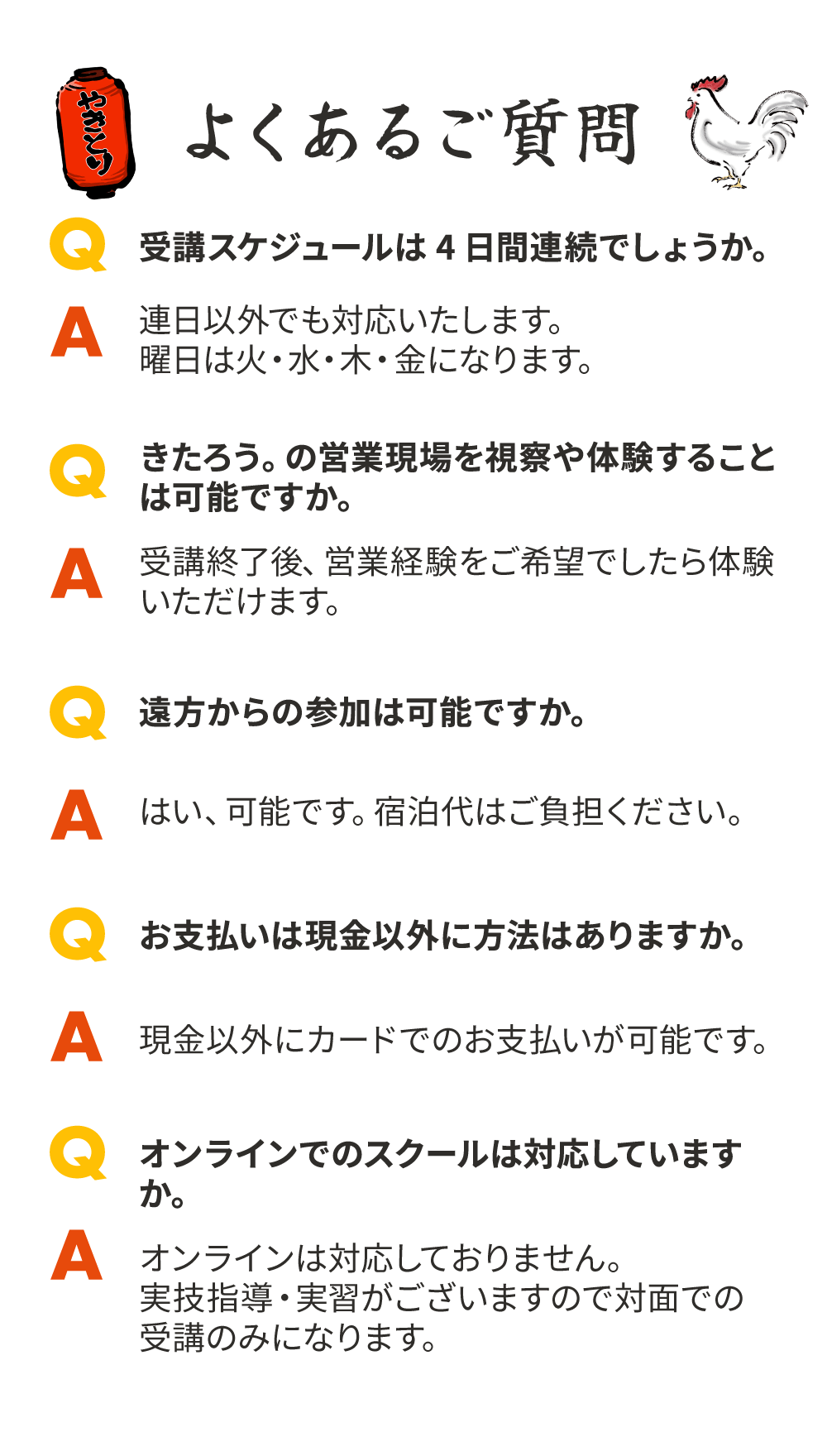 よくあるご質問[Q.受講スケジュールは4日間連続でしょうか。]A.連日以外でも対応いたします。曜日は火・水・木・金になります。[Q.きたろう。の営業現場を視察や体験することは可能ですか。]A.受講終了後、営業経験をご希望でしたら体験いただけます。[Q.遠方からの参加は可能ですか。]A.はい、可能です。宿泊代はご負担ください。[Q.お支払いは現金以外に方法はありますか。]A.現金以外にカードでのお支払いが可能です。[Q.オンラインでのスクールは対応していますか。]A.オンラインは対応しておりません。実技指導・実習がございますので対面での受講のみになります。